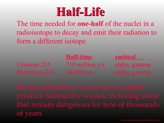The time needed for one-half of the nuclei in a
radioisotope to decay and emit their radiation to
form a different isotope
Half-time emitted
Uranium 235 710 million yrs alpha, gamma
Plutonium 239 24.000 yrs alpha, gamma
During operation, nuclear power plants
produce radioactive wastes, including some
that remain dangerous for tens of thousands
of years
Half-LifeHalf-Life
www.bio.miami.edu/beck/esc101/Chapter14&15.ppt
 