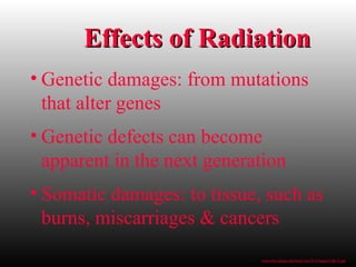 • Genetic damages: from mutations
that alter genes
• Genetic defects can become
apparent in the next generation
• Somatic damages: to tissue, such as
burns, miscarriages & cancers
Effects of RadiationEffects of Radiation
www.bio.miami.edu/beck/esc101/Chapter14&15.ppt
 
