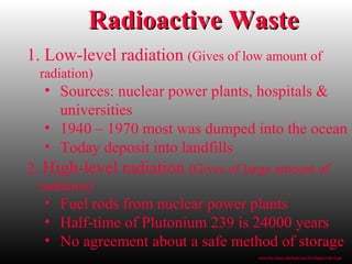 1. Low-level radiation (Gives of low amount of
radiation)
• Sources: nuclear power plants, hospitals &
universities
• 1940 – 1970 most was dumped into the ocean
• Today deposit into landfills
2. High-level radiation (Gives of large amount of
radiation)
• Fuel rods from nuclear power plants
• Half-time of Plutonium 239 is 24000 years
• No agreement about a safe method of storage
Radioactive WasteRadioactive Waste
www.bio.miami.edu/beck/esc101/Chapter14&15.ppt
 