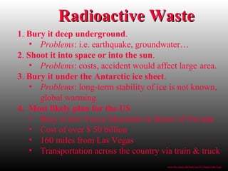 Radioactive WasteRadioactive Waste
1. Bury it deep underground.
• Problems: i.e. earthquake, groundwater…
2. Shoot it into space or into the sun.
• Problems: costs, accident would affect large area.
3. Bury it under the Antarctic ice sheet.
• Problems: long-term stability of ice is not known,
global warming
4. Most likely plan for the US
• Bury it into Yucca Mountain in desert of Nevada
• Cost of over $ 50 billion
• 160 miles from Las Vegas
• Transportation across the country via train & truck
www.bio.miami.edu/beck/esc101/Chapter14&15.ppt
 