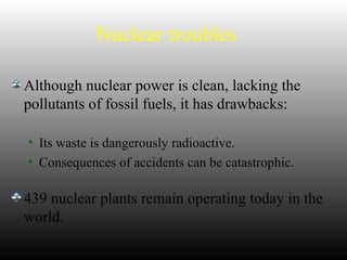 Nuclear troubles
Although nuclear power is clean, lacking the
pollutants of fossil fuels, it has drawbacks:
• Its waste is dangerously radioactive.
• Consequences of accidents can be catastrophic.
439 nuclear plants remain operating today in the
world.
 