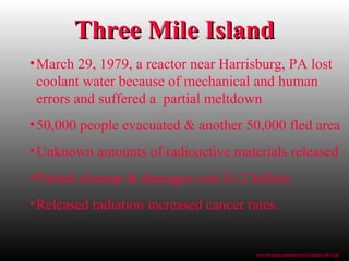 Three Mile IslandThree Mile Island
•March 29, 1979, a reactor near Harrisburg, PA lost
coolant water because of mechanical and human
errors and suffered a partial meltdown
•50,000 people evacuated & another 50,000 fled area
•Unknown amounts of radioactive materials released
•Partial cleanup & damages cost $1.2 billion
•Released radiation increased cancer rates.
www.bio.miami.edu/beck/esc101/Chapter14&15.ppt
 