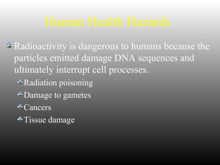 Human Health Hazards
Radioactivity is dangerous to humans because the
particles emitted damage DNA sequences and
ultimately interrupt cell processes.
Radiation poisoning
Damage to gametes
Cancers
Tissue damage
 
