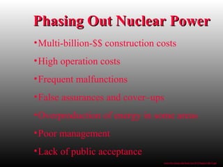 Phasing Out Nuclear PowerPhasing Out Nuclear Power
•Multi-billion-$$ construction costs
•High operation costs
•Frequent malfunctions
•False assurances and cover–ups
•Overproduction of energy in some areas
•Poor management
•Lack of public acceptance
www.bio.miami.edu/beck/esc101/Chapter14&15.ppt
 