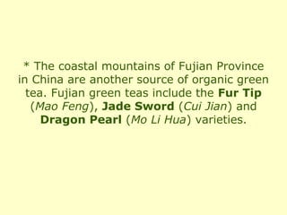 * The coastal mountains of Fujian Province
in China are another source of organic green
  tea. Fujian green teas include the Fur Tip
   (Mao Feng), Jade Sword (Cui Jian) and
     Dragon Pearl (Mo Li Hua) varieties.
 