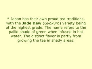 * Japan has their own proud tea traditions,
with the Jade Dew (Gyokuro) variety being
of the highest grade. The name refers to the
  pallid shade of green when infused in hot
   water. The distinct flavor is partly from
        growing the tea in shady areas.
 