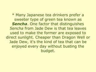 * Many Japanese tea drinkers prefer a
     sweeter type of green tea known as
    Sencha. One factor that distinguishes
  Sencha from Jade Dew is that tea leaves
  used to make the former are exposed to
direct sunlight. Cheaper than Dragon Well or
  Jade Dew, it's the kind of tea that can be
   enjoyed every day without busting the
                   budget.
 
