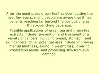 After the good press green tea has been getting the
 past few years, many people are aware that it has
  benefits reaching far beyond the obvious one as
             thirst-quenching beverage.
  Possible applications of green tea and green tea
  extracts include: prevention and treatment of a
 variety of cancers, including breast, stomach, and
skin cancers. Other potential uses include improving
  mental alertness, aiding in weight loss, lowering
   cholesterol levels, and protecting skin from sun
                        damage.
 
