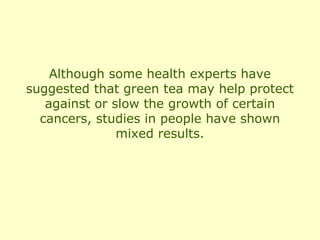 Although some health experts have
suggested that green tea may help protect
   against or slow the growth of certain
  cancers, studies in people have shown
               mixed results.
 