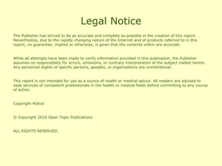 Legal Notice
The Publisher has strived to be as accurate and complete as possible in the creation of this report.
Nevertheless, due to the rapidly changing nature of the Internet and of products referred to in this
report, no guarantee, implied or otherwise, is given that the contents within are accurate.


While all attempts have been made to verify information provided in this publication, the Publisher
assumes no responsibility for errors, omissions, or contrary interpretation of the subject matter herein.
Any perceived slights of specific persons, peoples, or organizations are unintentional.


This report is not intended for use as a source of health or medical advice. All readers are advised to
seek services of competent professionals in the health or medical fields before committing to any course
of action.


Copyright Notice


© Copyright 2010 Open Topic Publications


ALL RIGHTS RESERVED.
 