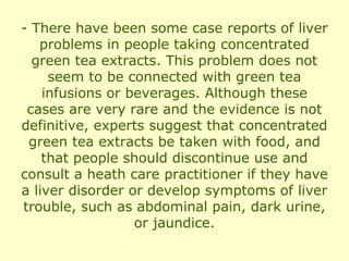 - There have been some case reports of liver
   problems in people taking concentrated
  green tea extracts. This problem does not
     seem to be connected with green tea
    infusions or beverages. Although these
 cases are very rare and the evidence is not
definitive, experts suggest that concentrated
 green tea extracts be taken with food, and
    that people should discontinue use and
consult a heath care practitioner if they have
a liver disorder or develop symptoms of liver
trouble, such as abdominal pain, dark urine,
                  or jaundice.
 