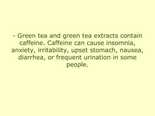 - Green tea and green tea extracts contain
  caffeine. Caffeine can cause insomnia,
anxiety, irritability, upset stomach, nausea,
  diarrhea, or frequent urination in some
                     people.
 