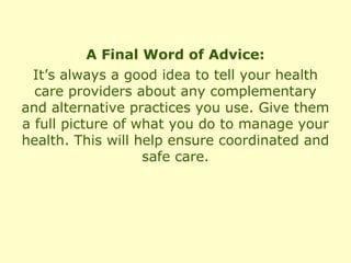 A Final Word of Advice:
  It’s always a good idea to tell your health
  care providers about any complementary
and alternative practices you use. Give them
a full picture of what you do to manage your
health. This will help ensure coordinated and
                   safe care.
 