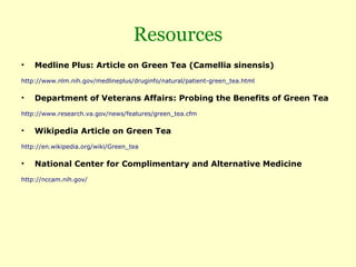 Resources
•   Medline Plus: Article on Green Tea (Camellia sinensis)
http://www.nlm.nih.gov/medlineplus/druginfo/natural/patient-green_tea.html

•   Department of Veterans Affairs: Probing the Benefits of Green Tea
http://www.research.va.gov/news/features/green_tea.cfm

•   Wikipedia Article on Green Tea
http://en.wikipedia.org/wiki/Green_tea

•   National Center for Complimentary and Alternative Medicine
http://nccam.nih.gov/
 