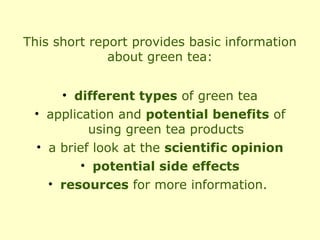 This short report provides basic information
              about green tea:


     • different types of green tea
 • application and potential benefits of
          using green tea products
 • a brief look at the scientific opinion
         • potential side effects
   • resources for more information.
 
