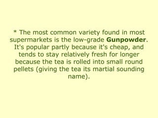 * The most common variety found in most
supermarkets is the low-grade Gunpowder.
 It's popular partly because it's cheap, and
   tends to stay relatively fresh for longer
  because the tea is rolled into small round
 pellets (giving the tea its martial sounding
                    name).
 
