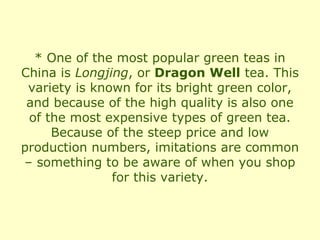 * One of the most popular green teas in
China is Longjing, or Dragon Well tea. This
 variety is known for its bright green color,
 and because of the high quality is also one
 of the most expensive types of green tea.
     Because of the steep price and low
production numbers, imitations are common
– something to be aware of when you shop
               for this variety.
 