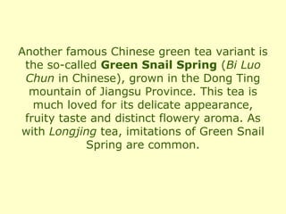 Another famous Chinese green tea variant is
 the so-called Green Snail Spring (Bi Luo
 Chun in Chinese), grown in the Dong Ting
  mountain of Jiangsu Province. This tea is
   much loved for its delicate appearance,
 fruity taste and distinct flowery aroma. As
with Longjing tea, imitations of Green Snail
             Spring are common.
 