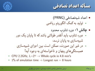 ۱۳۹۵ ‫دی‬ ۱۱‫نوگورانی‬ ‫دری‬ ‫صادق‬ - ‫سازی‬‫شبیه‬ ‫کمک‬ ‫با‬ ‫ای‬‫رایانه‬ ‫های‬‫سامانه‬ ‫ارزیابی‬۱۱
‫تصادفی‬ ‫اعداد‬ ‫مسأله‬‫تصادفی‬ ‫اعداد‬ ‫مسأله‬
) ‫تصادفی‬‫شبه‬ ‫ااعداد‬PRNG(
-‫ریاضی‬ ‫الگوریتم‬ ‫کمک‬ ‫به‬ ‫تولید‬
‌‫چالش‬۱:‫محدود‬ ‫تناوب‬ ‫دوره‬
-‫دور‬ ‫یک‬ ‫پایان‬ ‫تا‬ ‫که‬ ‫باشد‬ ‫طولنی‬ ‫آنقدر‬ ‫باید‬ ‫تناوب‬ ‫دوره‬
.‫نرسد‬ ‫پایان‬ ‫به‬ ‫سازی‬‫شبیه‬
-‫سازی‬‫شبیه‬ ‫اجزای‬ ‫بین‬ ‫است‬ ‫ممکن‬ ،‫صورت‬ ‫این‬ ‫غیر‬ ‫در‬
!‫آید‬ ‫وجود‬ ‫به‬ ‫ای‬‫ناخواسته‬ ‫و‬ ‫پنهان‬ ‫های‬‫همبستگی‬
- CPU 2.2GHz, L=231 → Whole cycle in 4.8 min's
- 1% of simulation time → Longest run = 8 hours
 
