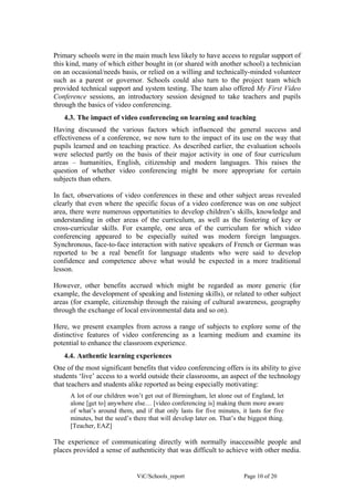 Primary schools were in the main much less likely to have access to regular support of
this kind, many of which either bought in (or shared with another school) a technician
on an occasional/needs basis, or relied on a willing and technically-minded volunteer
such as a parent or governor. Schools could also turn to the project team which
provided technical support and system testing. The team also offered My First Video
Conference sessions, an introductory session designed to take teachers and pupils
through the basics of video conferencing.
   4.3. The impact of video conferencing on learning and teaching
Having discussed the various factors which influenced the general success and
effectiveness of a conference, we now turn to the impact of its use on the way that
pupils learned and on teaching practice. As described earlier, the evaluation schools
were selected partly on the basis of their major activity in one of four curriculum
areas – humanities, English, citizenship and modern languages. This raises the
question of whether video conferencing might be more appropriate for certain
subjects than others.

In fact, observations of video conferences in these and other subject areas revealed
clearly that even where the specific focus of a video conference was on one subject
area, there were numerous opportunities to develop children’s skills, knowledge and
understanding in other areas of the curriculum, as well as the fostering of key or
cross-curricular skills. For example, one area of the curriculum for which video
conferencing appeared to be especially suited was modern foreign languages.
Synchronous, face-to-face interaction with native speakers of French or German was
reported to be a real benefit for language students who were said to develop
confidence and competence above what would be expected in a more traditional
lesson.

However, other benefits accrued which might be regarded as more generic (for
example, the development of speaking and listening skills), or related to other subject
areas (for example, citizenship through the raising of cultural awareness, geography
through the exchange of local environmental data and so on).

Here, we present examples from across a range of subjects to explore some of the
distinctive features of video conferencing as a learning medium and examine its
potential to enhance the classroom experience.
   4.4. Authentic learning experiences
One of the most significant benefits that video conferencing offers is its ability to give
students ‘live’ access to a world outside their classrooms, an aspect of the technology
that teachers and students alike reported as being especially motivating:
      A lot of our children won’t get out of Birmingham, let alone out of England, let
      alone [get to] anywhere else… [video conferencing is] making them more aware
      of what’s around them, and if that only lasts for five minutes, it lasts for five
      minutes, but the seed’s there that will develop later on. That’s the biggest thing.
      [Teacher, EAZ]

The experience of communicating directly with normally inaccessible people and
places provided a sense of authenticity that was difficult to achieve with other media.


                               ViC/Schools_report                        Page 10 of 20
 