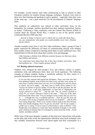 For example, several schools used video conferencing to link to schools in other
European countries for modern foreign language exchanges. Teachers were clear in
their view that listening and speaking to native speakers – especially when they were
of the same age – was a great motivator for the development of students’ language
skills.

This emphasis on authenticity was echoed in other curriculum areas. In the
humanities, for example, teachers described how their students experienced ‘history
as reality’. Following a video conference with the Cabinet War Rooms (CWR) in
London about the Second World War, a student at one of the special schools
commented that the CWR tutor had:
     …showed us things we haven’t got in school and we could talk about them…
     you can communicate with people you would probably never meet. [Student,
     special school]

Another example comes from a very first video conference, where a group of Year 4
pupils expressed the difference for them of communicating directly with children
from another culture compared to learning about them in more traditional ways. This
inspired them to find out more about their country, lives and language:
     I like listening to children from different countries because you find more about
     their hobbies and interests.
     You could learn more about them like if they have brothers and sisters, what
     their problems are… [Year 4 pupils, primary school]
   4.5. Raising cultural awareness
Children were intrigued by other people’s lives and cultures, curious to explore
similarities with, and differences from, their own lived experience. The following
example of refugee students finding a worldwide audience for their stories is a
powerful illustration of such an exchange:
     It was just like someone had opened the floodgates. These were kids who had
     been speaking English, some of them less than a year, and they were saying, we
     came from a country where there was war, we’re in England now and we can go
     to school, and we’re happy… but these ones in South Africa started to say:
     “Excuse me, before we go any further, I’d just like to ask the girl there, the one
     with the scarf on, a girl from Afghanistan, we hear that in Afghanistan you
     weren’t allowed to watch TV.” …and she said: “No, we weren’t allowed to
     watch TV, we weren’t allowed to listen to the radio…” Then one of the other
     kids from South Africa said: “You are strangers in the country that you now live
     in…” – I thought this was a wonderful question – “How do you feel, how are
     you made to feel living in England when you are not English?” …and the kids
     were saying things like: “Well, in my country I had to sleep on the floor because
     there were bombs dropping. Now I’ve got my own bed.” and “In my country, I
     couldn’t go to school, I’d never been to school before I came to Britain.” Even
     though they were talking to, it must have been hundreds of people, it was really
     quite a feeling of intimacy that we’d managed to create across the world… [Lead
     teacher, secondary school]

While some of the most dramatic examples of this kind were interactions with people
on the other side of the world, the opportunities offered by more local exchanges were
also valuable. Interactions between rural school pupils and their counterparts in a


                              ViC/Schools_report                       Page 11 of 20
 