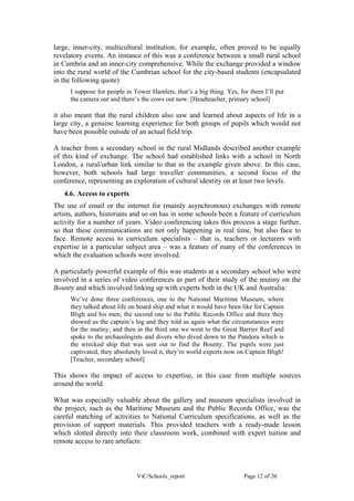 large, inner-city, multicultural institution, for example, often proved to be equally
revelatory events. An instance of this was a conference between a small rural school
in Cumbria and an inner-city comprehensive. While the exchange provided a window
into the rural world of the Cumbrian school for the city-based students (encapsulated
in the following quote)
     I suppose for people in Tower Hamlets, that’s a big thing. Yes, for them I’ll put
     the camera out and there’s the cows out now. [Headteacher, primary school]

it also meant that the rural children also saw and learned about aspects of life in a
large city, a genuine learning experience for both groups of pupils which would not
have been possible outside of an actual field trip.

A teacher from a secondary school in the rural Midlands described another example
of this kind of exchange. The school had established links with a school in North
London, a rural/urban link similar to that in the example given above. In this case,
however, both schools had large traveller communities, a second focus of the
conference, representing an exploration of cultural identity on at least two levels.
   4.6. Access to experts
The use of email or the internet for (mainly asynchronous) exchanges with remote
artists, authors, historians and so on has in some schools been a feature of curriculum
activity for a number of years. Video conferencing takes this process a stage further,
so that these communications are not only happening in real time, but also face to
face. Remote access to curriculum specialists – that is, teachers or lecturers with
expertise in a particular subject area – was a feature of many of the conferences in
which the evaluation schools were involved.

A particularly powerful example of this was students at a secondary school who were
involved in a series of video conferences as part of their study of the mutiny on the
Bounty and which involved linking up with experts both in the UK and Australia:
     We’ve done three conferences, one to the National Maritime Museum, where
     they talked about life on board ship and what it would have been like for Captain
     Bligh and his men; the second one to the Public Records Office and there they
     showed us the captain’s log and they told us again what the circumstances were
     for the mutiny; and then in the third one we went to the Great Barrier Reef and
     spoke to the archaeologists and divers who dived down to the Pandora which is
     the wrecked ship that was sent out to find the Bounty. The pupils were just
     captivated, they absolutely loved it, they’re world experts now on Captain Bligh!
     [Teacher, secondary school]

This shows the impact of access to expertise, in this case from multiple sources
around the world.

What was especially valuable about the gallery and museum specialists involved in
the project, such as the Maritime Museum and the Public Records Office, was the
careful matching of activities to National Curriculum specifications, as well as the
provision of support materials. This provided teachers with a ready-made lesson
which slotted directly into their classroom work, combined with expert tuition and
remote access to rare artefacts:



                              ViC/Schools_report                      Page 12 of 20
 