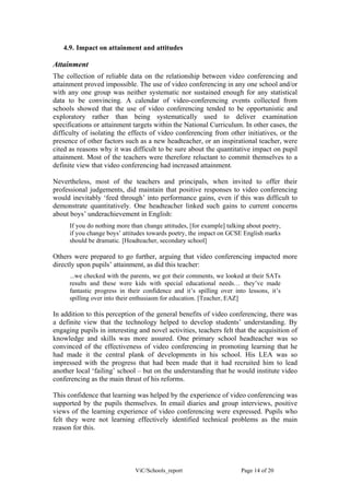 4.9. Impact on attainment and attitudes

Attainment
The collection of reliable data on the relationship between video conferencing and
attainment proved impossible. The use of video conferencing in any one school and/or
with any one group was neither systematic nor sustained enough for any statistical
data to be convincing. A calendar of video-conferencing events collected from
schools showed that the use of video conferencing tended to be opportunistic and
exploratory rather than being systematically used to deliver examination
specifications or attainment targets within the National Curriculum. In other cases, the
difficulty of isolating the effects of video conferencing from other initiatives, or the
presence of other factors such as a new headteacher, or an inspirational teacher, were
cited as reasons why it was difficult to be sure about the quantitative impact on pupil
attainment. Most of the teachers were therefore reluctant to commit themselves to a
definite view that video conferencing had increased attainment.

Nevertheless, most of the teachers and principals, when invited to offer their
professional judgements, did maintain that positive responses to video conferencing
would inevitably ‘feed through’ into performance gains, even if this was difficult to
demonstrate quantitatively. One headteacher linked such gains to current concerns
about boys’ underachievement in English:
      If you do nothing more than change attitudes, [for example] talking about poetry,
      if you change boys’ attitudes towards poetry, the impact on GCSE English marks
      should be dramatic. [Headteacher, secondary school]

Others were prepared to go further, arguing that video conferencing impacted more
directly upon pupils’ attainment, as did this teacher:
      ...we checked with the parents, we got their comments, we looked at their SATs
      results and these were kids with special educational needs… they’ve made
      fantastic progress in their confidence and it’s spilling over into lessons, it’s
      spilling over into their enthusiasm for education. [Teacher, EAZ]

In addition to this perception of the general benefits of video conferencing, there was
a definite view that the technology helped to develop students’ understanding. By
engaging pupils in interesting and novel activities, teachers felt that the acquisition of
knowledge and skills was more assured. One primary school headteacher was so
convinced of the effectiveness of video conferencing in promoting learning that he
had made it the central plank of developments in his school. His LEA was so
impressed with the progress that had been made that it had recruited him to lead
another local ‘failing’ school – but on the understanding that he would institute video
conferencing as the main thrust of his reforms.

This confidence that learning was helped by the experience of video conferencing was
supported by the pupils themselves. In email diaries and group interviews, positive
views of the learning experience of video conferencing were expressed. Pupils who
felt they were not learning effectively identified technical problems as the main
reason for this.




                               ViC/Schools_report                      Page 14 of 20
 