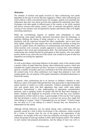 Motivation
The attitudes of teachers and pupils involved in video conferencing were partly
dependent on the type of activity that they engaged in. Where video conferencing was
used to deliver a fairly conventional lesson, for example, students were generally less
enthusiastic than they were about activities that exploited the technology more fully.
Exchanges with other pupils in different parts of the country or the world, question
and answer sessions with experts, remote ‘visits’ to museums and galleries, and the
viewing of rare artefacts were all reported by teachers and learners alike to be highly
motivating experiences.

While the overwhelming majority of students took immediately to video
conferencing, some pupils initially expressed reservations about the technology, in
particular disliking the feeling of being exposed or ‘on view’. However, greater
familiarity with the experience lessened this effect considerably, and in most cases
fairly rapidly. Indeed, for many pupils who were identified by teachers as being less
secure in a public forum, the experience of communicating with remote others, once
initial anxieties were overcome, actually appeared to increase their self-confidence
and improve their social and communication skills. The motivational effect of video
conferencing also reached beyond the participants to their parents, who were highly
positive about its use, and to the rest of the school, who wanted to be part of what was
regarded as an exciting new approach.
Behaviour
As well as providing a motivating influence on the pupils, many of the teachers noted
a positive effect on pupil behaviour during video-conferencing sessions, which also
extended into regular classroom activities. Increases in concentration were remarked
upon by a number of teachers and were confirmed in all of the observations made by
the research team. Even when conferences were longer than planned or were with
younger pupils, the vast majority of the pupils maintained a disciplined demeanour in
front of the camera.

In general, video conferencing led to an increase in children’s attention to task.
Moreover, many of the pupils indicated that they took great pride in representing their
school, locality or country to a wider community. Teachers commented on students
who took greater pains with their appearance than usual, while many pupils
themselves demonstrated a clear understanding of appropriate communication
protocols, such as speaking clearly for people who did not share their language or
dialect. Students also displayed an awareness of the fact that they were somehow
representatives of their school or class. A good example of this was the Year 6 group
that had developed a variety of strategies to overcome any nerves they might feel
when talking to a remote ‘visitor’ (“I pretended she was my friend”, “I tried to forget
she was there as if I was talking in a mirror”) because they saw themselves as
ambassadors for the school.

Although off-task behaviour was not absent during video conferences, this was
generally caused by a lack of direct involvement in the conference, which occurred
for a variety of reasons, from the size of the group to the organisation of the
conference. An example of this was a four-way conference involving a class in a UK
school and groups of same-age students in three other European schools. The students
in each country had prepared presentations, and the taking of turns was well co-


                             ViC/Schools_report                    Page 15 of 20
 