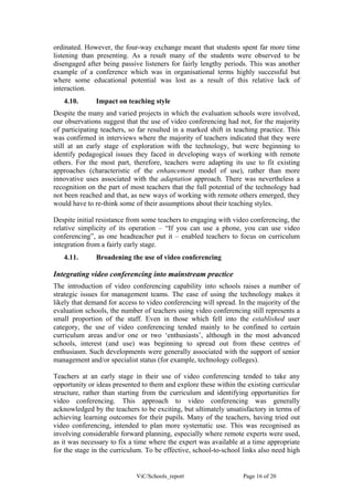 ordinated. However, the four-way exchange meant that students spent far more time
listening than presenting. As a result many of the students were observed to be
disengaged after being passive listeners for fairly lengthy periods. This was another
example of a conference which was in organisational terms highly successful but
where some educational potential was lost as a result of this relative lack of
interaction.
   4.10.       Impact on teaching style
Despite the many and varied projects in which the evaluation schools were involved,
our observations suggest that the use of video conferencing had not, for the majority
of participating teachers, so far resulted in a marked shift in teaching practice. This
was confirmed in interviews where the majority of teachers indicated that they were
still at an early stage of exploration with the technology, but were beginning to
identify pedagogical issues they faced in developing ways of working with remote
others. For the most part, therefore, teachers were adapting its use to fit existing
approaches (characteristic of the enhancement model of use), rather than more
innovative uses associated with the adaptation approach. There was nevertheless a
recognition on the part of most teachers that the full potential of the technology had
not been reached and that, as new ways of working with remote others emerged, they
would have to re-think some of their assumptions about their teaching styles.

Despite initial resistance from some teachers to engaging with video conferencing, the
relative simplicity of its operation – “If you can use a phone, you can use video
conferencing”, as one headteacher put it – enabled teachers to focus on curriculum
integration from a fairly early stage.
   4.11.       Broadening the use of video conferencing

Integrating video conferencing into mainstream practice
The introduction of video conferencing capability into schools raises a number of
strategic issues for management teams. The ease of using the technology makes it
likely that demand for access to video conferencing will spread. In the majority of the
evaluation schools, the number of teachers using video conferencing still represents a
small proportion of the staff. Even in those which fell into the established user
category, the use of video conferencing tended mainly to be confined to certain
curriculum areas and/or one or two ‘enthusiasts’, although in the most advanced
schools, interest (and use) was beginning to spread out from these centres of
enthusiasm. Such developments were generally associated with the support of senior
management and/or specialist status (for example, technology colleges).

Teachers at an early stage in their use of video conferencing tended to take any
opportunity or ideas presented to them and explore these within the existing curricular
structure, rather than starting from the curriculum and identifying opportunities for
video conferencing. This approach to video conferencing was generally
acknowledged by the teachers to be exciting, but ultimately unsatisfactory in terms of
achieving learning outcomes for their pupils. Many of the teachers, having tried out
video conferencing, intended to plan more systematic use. This was recognised as
involving considerable forward planning, especially where remote experts were used,
as it was necessary to fix a time where the expert was available at a time appropriate
for the stage in the curriculum. To be effective, school-to-school links also need high


                             ViC/Schools_report                    Page 16 of 20
 