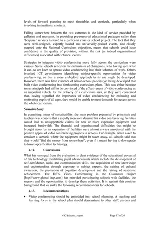 levels of forward planning to mesh timetables and curricula, particularly when
involving international contacts.

Falling somewhere between the two extremes is the kind of service provided by
galleries and museums, in providing pre-prepared educational packages rather than
‘bespoke’ services tailored to a particular class or school project. The fact that they
were well-designed, expertly hosted and universally-praised events, and closely
mapped onto the National Curriculum objectives, meant that schools could have
confidence in the quality of provision, without the risk (or indeed organisational
difficulties) associated with ‘chance’ events.

Strategies to integrate video conferencing more fully across the curriculum were
various. Some schools relied on the enthusiasm of champions, who having seen what
it can do are keen to spread video conferencing into their schemes of work. Others
involved ICT co-ordinators identifying subject-specific opportunities for video
conferencing, so that a more embedded approach to its use might be developed.
However, there was little evidence of whole-school policies yet being developed that
built video conferencing into forthcoming curriculum plans. This was either because
some principals had still to be convinced of the effectiveness of video conferencing as
an important vehicle for the delivery of a curriculum area, or they were concerned
that, having signalled the importance of video conferencing for enthusing and
motivating pupils of all ages, they would be unable to meet demands for access across
the whole curriculum.
Sustainability
In examining issues of sustainability, the main problem presented by principals and
teachers was concern that a rapidly increased demand for video conferencing facilities
would lead to unsupportable claims for new or more expensive equipment and
increased bandwidth. The financial and organisational difficulties that might be
brought about by an expansion of facilities were almost always associated with the
positive appeal of video conferencing projects in schools. For example, when asked to
consider a scenario where the equipment might be taken away, all schools said that
they would “find the money from somewhere”, even if it meant having to downgrade
to lower-specification technology.
    4.12.      Conclusions
What has emerged from the evaluation is clear evidence of the educational potential
of this technology, facilitating pupil advancements which include the development of
self-confidence, social and communication skills, the acquisition of new knowledge
and understanding through exposure to subject experts, the raising of cultural
awareness, the promotion of cognitive development and the raising of academic
achievement. The DfES Video Conferencing in the Classroom Project
[http://www.global-leap.com] has provided participating schools with facilities, the
support and the opportunities to develop these activities. It is against this positive
background that we make the following recommendations for schools.
    4.13.      Recommendations
•   Video conferencing should be embedded into school planning. A teaching and
    learning focus in the school plan should demonstrate to other staff, parents and



                             ViC/Schools_report                    Page 17 of 20
 