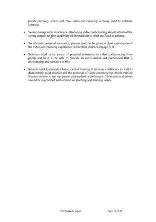 pupils precisely where and how video conferencing is being used to enhance
    learning.

•   Senior management in schools introducing video conferencing should demonstrate
    strong support to give credibility of the medium to other staff and to parents.

•   To alleviate potential resistance, parents need to be given a clear explanation of
    the video-conferencing experience before their children engage in it.

•   Teachers need to be aware of potential resistance to video conferencing from
    pupils and have to be able to provide an environment and preparation that is
    encouraging and sensitive to this.

•   Schools need to provide a basic level of training to increase confidence as well as
    demonstrate good practice and the potential of video conferencing. Much training
    focuses on how to use equipment and mediate a conference. These practical issues
    should be augmented with a focus on teaching and learning issues.




                             ViC/Schools_report                    Page 18 of 20
 