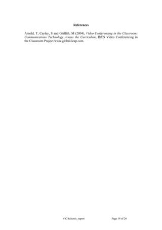 References

Arnold, T, Cayley, S and Griffith, M (2004), Video Conferencing in the Classroom:
Communications Technology Across the Curriculum, DfES Video Conferencing in
the Classroom Project/www.global-leap.com.




                           ViC/Schools_report                 Page 19 of 20
 