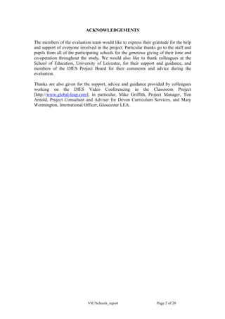 ACKNOWLEDGEMENTS

The members of the evaluation team would like to express their gratitude for the help
and support of everyone involved in the project. Particular thanks go to the staff and
pupils from all of the participating schools for the generous giving of their time and
co-operation throughout the study. We would also like to thank colleagues at the
School of Education, University of Leicester, for their support and guidance, and
members of the DfES Project Board for their comments and advice during the
evaluation.

Thanks are also given for the support, advice and guidance provided by colleagues
working on the DfES Video Conferencing in the Classroom Project
[http://www.global-leap.com], in particular, Mike Griffith, Project Manager, Tim
Arnold, Project Consultant and Adviser for Devon Curriculum Services, and Mary
Wormington, International Officer, Gloucester LEA.




                             ViC/Schools_report                    Page 2 of 20
 