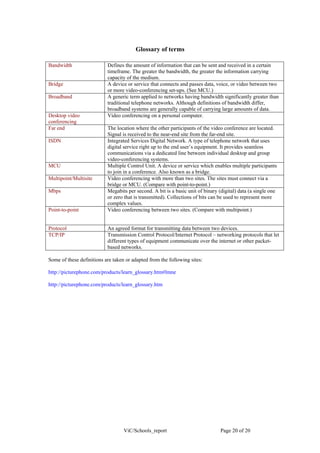 Glossary of terms

Bandwidth                  Defines the amount of information that can be sent and received in a certain
                           timeframe. The greater the bandwidth, the greater the information carrying
                           capacity of the medium.
Bridge                     A device or service that connects and passes data, voice, or video between two
                           or more video-conferencing set-ups. (See MCU.)
Broadband                  A generic term applied to networks having bandwidth significantly greater than
                           traditional telephone networks. Although definitions of bandwidth differ,
                           broadband systems are generally capable of carrying large amounts of data.
Desktop video              Video conferencing on a personal computer.
conferencing
Far end                    The location where the other participants of the video conference are located.
                           Signal is received to the near-end site from the far-end site.
ISDN                       Integrated Services Digital Network. A type of telephone network that uses
                           digital service right up to the end user’s equipment. It provides seamless
                           communications via a dedicated line between individual desktop and group
                           video-conferencing systems.
MCU                        Multiple Control Unit. A device or service which enables multiple participants
                           to join in a conference. Also known as a bridge.
Multipoint/Multisite       Video conferencing with more than two sites. The sites must connect via a
                           bridge or MCU. (Compare with point-to-point.)
Mbps                       Megabits per second. A bit is a basic unit of binary (digital) data (a single one
                           or zero that is transmitted). Collections of bits can be used to represent more
                           complex values.
Point-to-point             Video conferencing between two sites. (Compare with multipoint.)


Protocol                   An agreed format for transmitting data between two devices.
TCP/IP                     Transmission Control Protocol/Internet Protocol – networking protocols that let
                           different types of equipment communicate over the internet or other packet-
                           based networks.

Some of these definitions are taken or adapted from the following sites:

http://picturephone.com/products/learn_glossary.htm#lmne

http://picturephone.com/products/learn_glossary.htm




                                   ViC/Schools_report                            Page 20 of 20
 