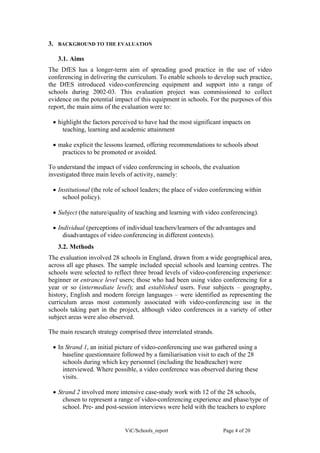 3.   BACKGROUND TO THE EVALUATION

     3.1. Aims
The DfES has a longer-term aim of spreading good practice in the use of video
conferencing in delivering the curriculum. To enable schools to develop such practice,
the DfES introduced video-conferencing equipment and support into a range of
schools during 2002-03. This evaluation project was commissioned to collect
evidence on the potential impact of this equipment in schools. For the purposes of this
report, the main aims of the evaluation were to:

 • highlight the factors perceived to have had the most significant impacts on
     teaching, learning and academic attainment

 • make explicit the lessons learned, offering recommendations to schools about
    practices to be promoted or avoided.

To understand the impact of video conferencing in schools, the evaluation
investigated three main levels of activity, namely:

 • Institutional (the role of school leaders; the place of video conferencing within
     school policy).

 • Subject (the nature/quality of teaching and learning with video conferencing).

 • Individual (perceptions of individual teachers/learners of the advantages and
     disadvantages of video conferencing in different contexts).
     3.2. Methods
The evaluation involved 28 schools in England, drawn from a wide geographical area,
across all age phases. The sample included special schools and learning centres. The
schools were selected to reflect three broad levels of video-conferencing experience:
beginner or entrance level users; those who had been using video conferencing for a
year or so (intermediate level); and established users. Four subjects – geography,
history, English and modern foreign languages – were identified as representing the
curriculum areas most commonly associated with video-conferencing use in the
schools taking part in the project, although video conferences in a variety of other
subject areas were also observed.

The main research strategy comprised three interrelated strands.

 • In Strand 1, an initial picture of video-conferencing use was gathered using a
     baseline questionnaire followed by a familiarisation visit to each of the 28
     schools during which key personnel (including the headteacher) were
     interviewed. Where possible, a video conference was observed during these
     visits.

 • Strand 2 involved more intensive case-study work with 12 of the 28 schools,
     chosen to represent a range of video-conferencing experience and phase/type of
     school. Pre- and post-session interviews were held with the teachers to explore


                             ViC/Schools_report                     Page 4 of 20
 