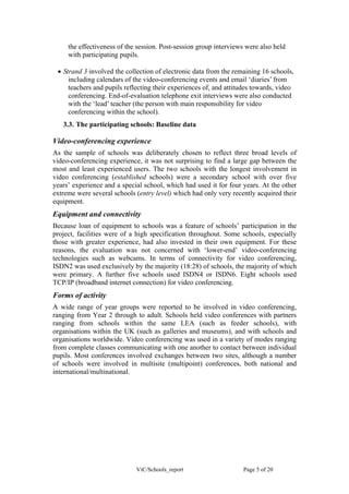 the effectiveness of the session. Post-session group interviews were also held
     with participating pupils.

 • Strand 3 involved the collection of electronic data from the remaining 16 schools,
     including calendars of the video-conferencing events and email ‘diaries’ from
     teachers and pupils reflecting their experiences of, and attitudes towards, video
     conferencing. End-of-evaluation telephone exit interviews were also conducted
     with the ‘lead’ teacher (the person with main responsibility for video
     conferencing within the school).
   3.3. The participating schools: Baseline data

Video-conferencing experience
As the sample of schools was deliberately chosen to reflect three broad levels of
video-conferencing experience, it was not surprising to find a large gap between the
most and least experienced users. The two schools with the longest involvement in
video conferencing (established schools) were a secondary school with over five
years’ experience and a special school, which had used it for four years. At the other
extreme were several schools (entry level) which had only very recently acquired their
equipment.
Equipment and connectivity
Because loan of equipment to schools was a feature of schools’ participation in the
project, facilities were of a high specification throughout. Some schools, especially
those with greater experience, had also invested in their own equipment. For these
reasons, the evaluation was not concerned with ‘lower-end’ video-conferencing
technologies such as webcams. In terms of connectivity for video conferencing,
ISDN2 was used exclusively by the majority (18:28) of schools, the majority of which
were primary. A further five schools used ISDN4 or ISDN6. Eight schools used
TCP/IP (broadband internet connection) for video conferencing.
Forms of activity
A wide range of year groups were reported to be involved in video conferencing,
ranging from Year 2 through to adult. Schools held video conferences with partners
ranging from schools within the same LEA (such as feeder schools), with
organisations within the UK (such as galleries and museums), and with schools and
organisations worldwide. Video conferencing was used in a variety of modes ranging
from complete classes communicating with one another to contact between individual
pupils. Most conferences involved exchanges between two sites, although a number
of schools were involved in multisite (multipoint) conferences, both national and
international/multinational.




                             ViC/Schools_report                    Page 5 of 20
 