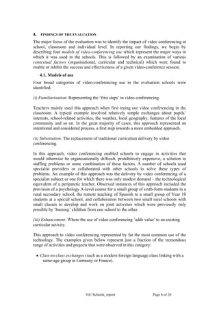 4.   FINDINGS OF THE EVALUATION

The major focus of the evaluation was to identify the impact of video conferencing at
school, classroom and individual level. In reporting our findings, we begin by
describing four models of video-conferencing use which represent the major ways in
which it was used in the schools. This is followed by an examination of various
contextual factors (organisational, curricular and technical) which were found to
enable or inhibit the success and effectiveness of a given video-conference session.
     4.1. Models of use
Four broad categories of video-conferencing use in the evaluation schools were
identified:

(i) Familiarisation: Representing the ‘first steps’ in video conferencing.

Teachers mainly used this approach when first trying out video conferencing in the
classroom. A typical example involved relatively simple exchanges about pupils’
interests, school-related activities, the weather, local geography, features of the local
community and so on. In the great majority of cases, this approach represented an
intentional and considered process, a first step towards a more embedded approach.

(ii) Substitution: The replacement of traditional curriculum delivery by video
conferencing.

In this approach, video conferencing enabled schools to engage in activities that
would otherwise be organisationally difficult, prohibitively expensive, a solution to
staffing problems or some combination of these factors. A number of schools used
specialist providers or collaborated with other schools to solve these types of
problems. An example of this approach was the delivery by video conferencing of a
specialist subject or one for which there was only modest demand – the technological
equivalent of a peripatetic teacher. Observed instances of this approach included the
provision of a psychology A-level course for a small group of sixth-form students in a
rural secondary school, the remote teaching of Spanish to a small group of Year 10
students at a special school, and collaboration between two small rural schools with
small classes to develop and work on joint activities which were previously only
possible by ‘bussing’ children from one school to the other.

(iii) Enhancement: Where the use of video conferencing ‘adds value’ to an existing
curricular activity.

This approach to video conferencing represented by far the most common use of the
technology. The examples given below represent just a fraction of the tremendous
range of activities and projects that were observed in this category:

 • Class-to-class exchanges (such as a modern foreign language class linking with a
    same-age group in Germany or France).




                              ViC/Schools_report                     Page 6 of 20
 