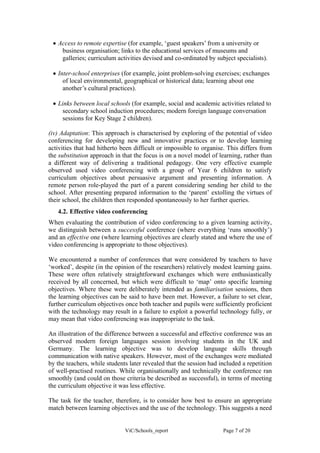 • Access to remote expertise (for example, ‘guest speakers’ from a university or
    business organisation; links to the educational services of museums and
    galleries; curriculum activities devised and co-ordinated by subject specialists).

 • Inter-school enterprises (for example, joint problem-solving exercises; exchanges
     of local environmental, geographical or historical data; learning about one
     another’s cultural practices).

 • Links between local schools (for example, social and academic activities related to
    secondary school induction procedures; modern foreign language conversation
    sessions for Key Stage 2 children).

(iv) Adaptation: This approach is characterised by exploring of the potential of video
conferencing for developing new and innovative practices or to develop learning
activities that had hitherto been difficult or impossible to organise. This differs from
the substitution approach in that the focus is on a novel model of learning, rather than
a different way of delivering a traditional pedagogy. One very effective example
observed used video conferencing with a group of Year 6 children to satisfy
curriculum objectives about persuasive argument and presenting information. A
remote person role-played the part of a parent considering sending her child to the
school. After presenting prepared information to the ‘parent’ extolling the virtues of
their school, the children then responded spontaneously to her further queries.
   4.2. Effective video conferencing
When evaluating the contribution of video conferencing to a given learning activity,
we distinguish between a successful conference (where everything ‘runs smoothly’)
and an effective one (where learning objectives are clearly stated and where the use of
video conferencing is appropriate to those objectives).

We encountered a number of conferences that were considered by teachers to have
‘worked’, despite (in the opinion of the researchers) relatively modest learning gains.
These were often relatively straightforward exchanges which were enthusiastically
received by all concerned, but which were difficult to ‘map’ onto specific learning
objectives. Where these were deliberately intended as familiarisation sessions, then
the learning objectives can be said to have been met. However, a failure to set clear,
further curriculum objectives once both teacher and pupils were sufficiently proficient
with the technology may result in a failure to exploit a powerful technology fully, or
may mean that video conferencing was inappropriate to the task.

An illustration of the difference between a successful and effective conference was an
observed modern foreign languages session involving students in the UK and
Germany. The learning objective was to develop language skills through
communication with native speakers. However, most of the exchanges were mediated
by the teachers, while students later revealed that the session had included a repetition
of well-practised routines. While organisationally and technically the conference ran
smoothly (and could on those criteria be described as successful), in terms of meeting
the curriculum objective it was less effective.

The task for the teacher, therefore, is to consider how best to ensure an appropriate
match between learning objectives and the use of the technology. This suggests a need


                              ViC/Schools_report                     Page 7 of 20
 