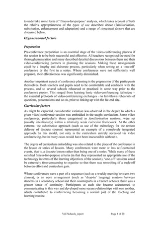 to undertake some form of ‘fitness-for-purpose’ analysis, which takes account of both
the relative appropriateness of the types of use described above (familiarisation,
substitution, enhancement and adaptation) and a range of contextual factors that are
discussed below.
Organisational factors

Preparation
Pre-conference preparation is an essential stage of the video-conferencing process if
the session is to be both successful and effective. All teachers recognised the need for
thorough preparation and many described detailed discussions between them and their
video-conferencing partners in planning the sessions. Making these arrangements
could be a lengthy and elaborate process, particularly when setting up a ‘one-off’
conference or the first in a series. Where conferences were not sufficiently well
prepared, their effectiveness was significantly diminished.

Another important aspect of conference planning is the preparation of the participants
themselves. Both teachers and pupils need to be comfortable and confident with the
process, and so several schools rehearsed or practised in some way prior to the
conference proper. This ranged from learning basic video-conferencing technique –
the essential protocols of video-conferencing exchanges – to full-blown rehearsals of
questions, presentations and so on, prior to linking up with the far-end site.
Curricular factors
As might be expected, considerable variation was observed in the degree to which a
given video-conference session was embedded in the taught curriculum. Some video
conferences, particularly those categorised as familiarisation sessions, were set
(usually intentionally) within a relatively weak curricular framework. At the other
extreme, the substitution approach (such as use of the technology for the remote
delivery of discrete courses) represented an example of a completely integrated
approach. In this model, not only is the curriculum entirely accessed via video
conferencing, but in many cases would have been inaccessible without it.

The degree of curriculum embedding was also related to the place of the conference in
the lesson or series of lessons. Many conferences were more or less self-contained
events, that is, a discrete lesson rather than being one of a series. While many of these
satisfied fitness-for-purpose criteria (in that they represented an appropriate use of the
technology in terms of the learning objectives of the session), ‘one-off’ sessions could
be extremely time-consuming to organise so that there was something of a trade-off
between effort and curriculum gain.

Where conferences were a part of a sequence (such as a weekly meeting between two
classes), or an open arrangement (such as ‘drop-in’ language sessions between
students in a secondary school and their counterparts in a French school), there was a
greater sense of continuity. Participants at each site became accustomed to
communicating in this way and developed more secure relationships with one another,
which contributed to conferencing becoming a normal part of the teaching and
learning routine.




                              ViC/Schools_report                      Page 8 of 20
 