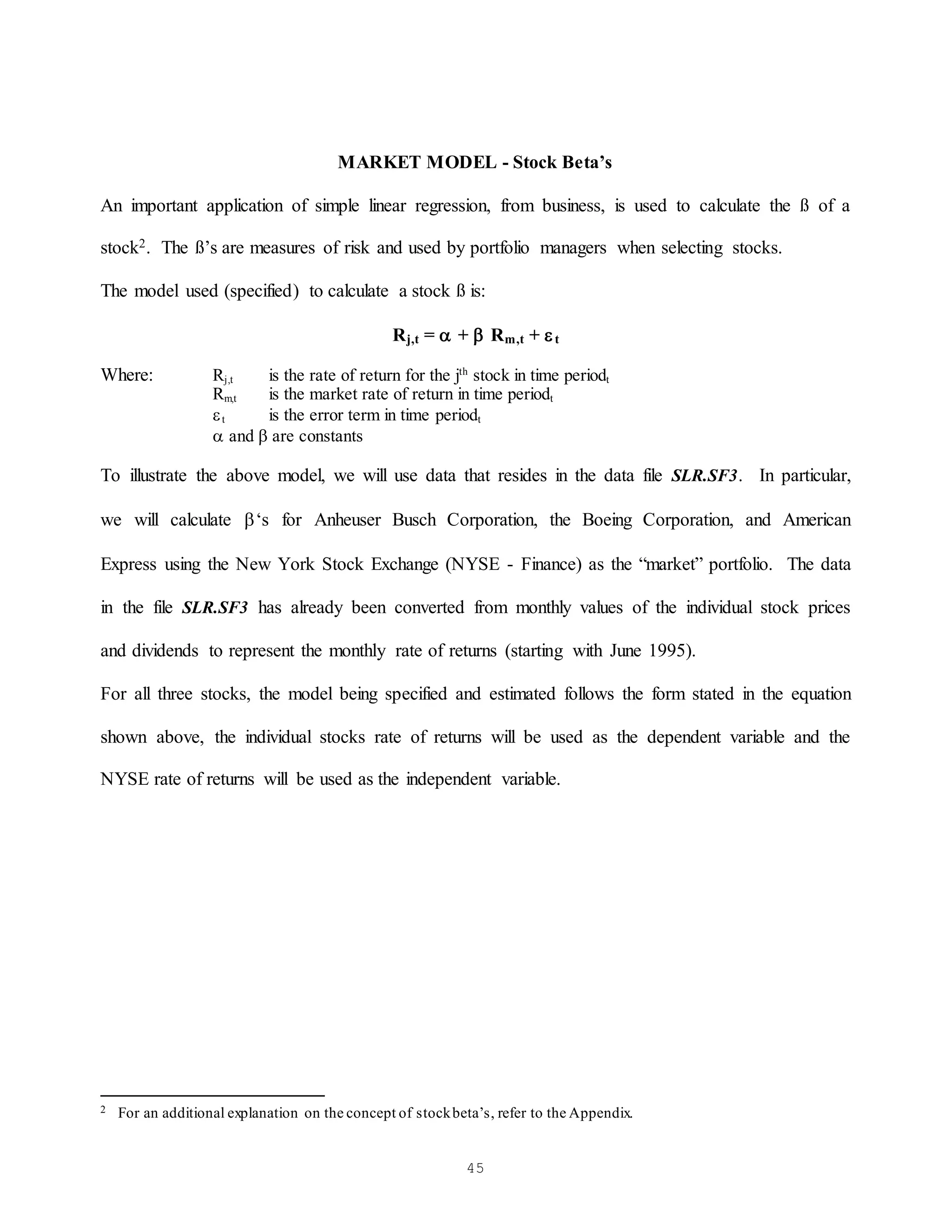 45
MARKET MODEL - Stock Beta’s
An important application of simple linear regression, from business, is used to calculate the ß of a
stock2. The ß’s are measures of risk and used by portfolio managers when selecting stocks.
The model used (specified) to calculate a stock ß is:
Rj,t =  +  Rm,t + t
Where: Rj,t is the rate of return for the jth
stock in time periodt
Rm,t is the market rate of return in time periodt
t is the error term in time periodt
 and  are constants
To illustrate the above model, we will use data that resides in the data file SLR.SF3. In particular,
we will calculate ‘s for Anheuser Busch Corporation, the Boeing Corporation, and American
Express using the New York Stock Exchange (NYSE - Finance) as the “market” portfolio. The data
in the file SLR.SF3 has already been converted from monthly values of the individual stock prices
and dividends to represent the monthly rate of returns (starting with June 1995).
For all three stocks, the model being specified and estimated follows the form stated in the equation
shown above, the individual stocks rate of returns will be used as the dependent variable and the
NYSE rate of returns will be used as the independent variable.
2 For an additional explanation on the concept of stockbeta’s, refer to the Appendix.
 