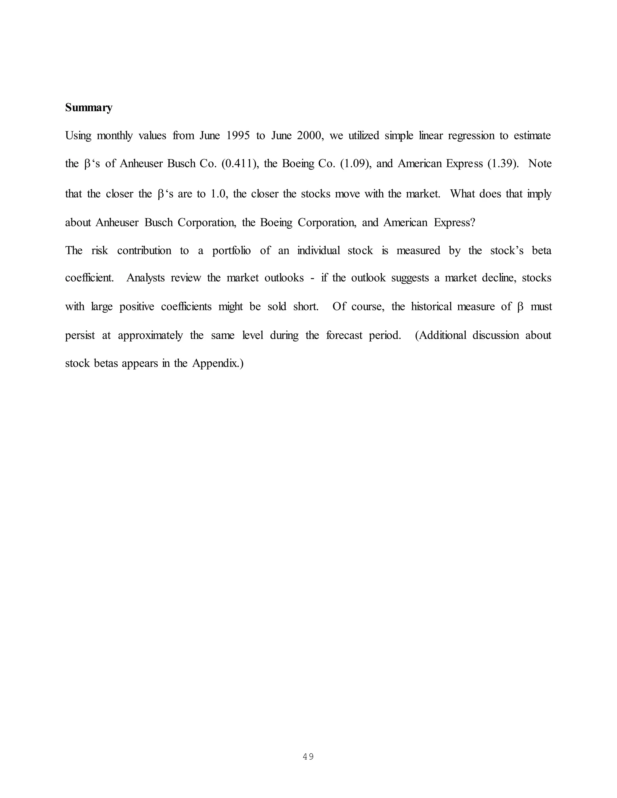 49
Summary
Using monthly values from June 1995 to June 2000, we utilized simple linear regression to estimate
the ‘s of Anheuser Busch Co. (0.411), the Boeing Co. (1.09), and American Express (1.39). Note
that the closer the ‘s are to 1.0, the closer the stocks move with the market. What does that imply
about Anheuser Busch Corporation, the Boeing Corporation, and American Express?
The risk contribution to a portfolio of an individual stock is measured by the stock’s beta
coefficient. Analysts review the market outlooks - if the outlook suggests a market decline, stocks
with large positive coefficients might be sold short. Of course, the historical measure of  must
persist at approximately the same level during the forecast period. (Additional discussion about
stock betas appears in the Appendix.)
 
