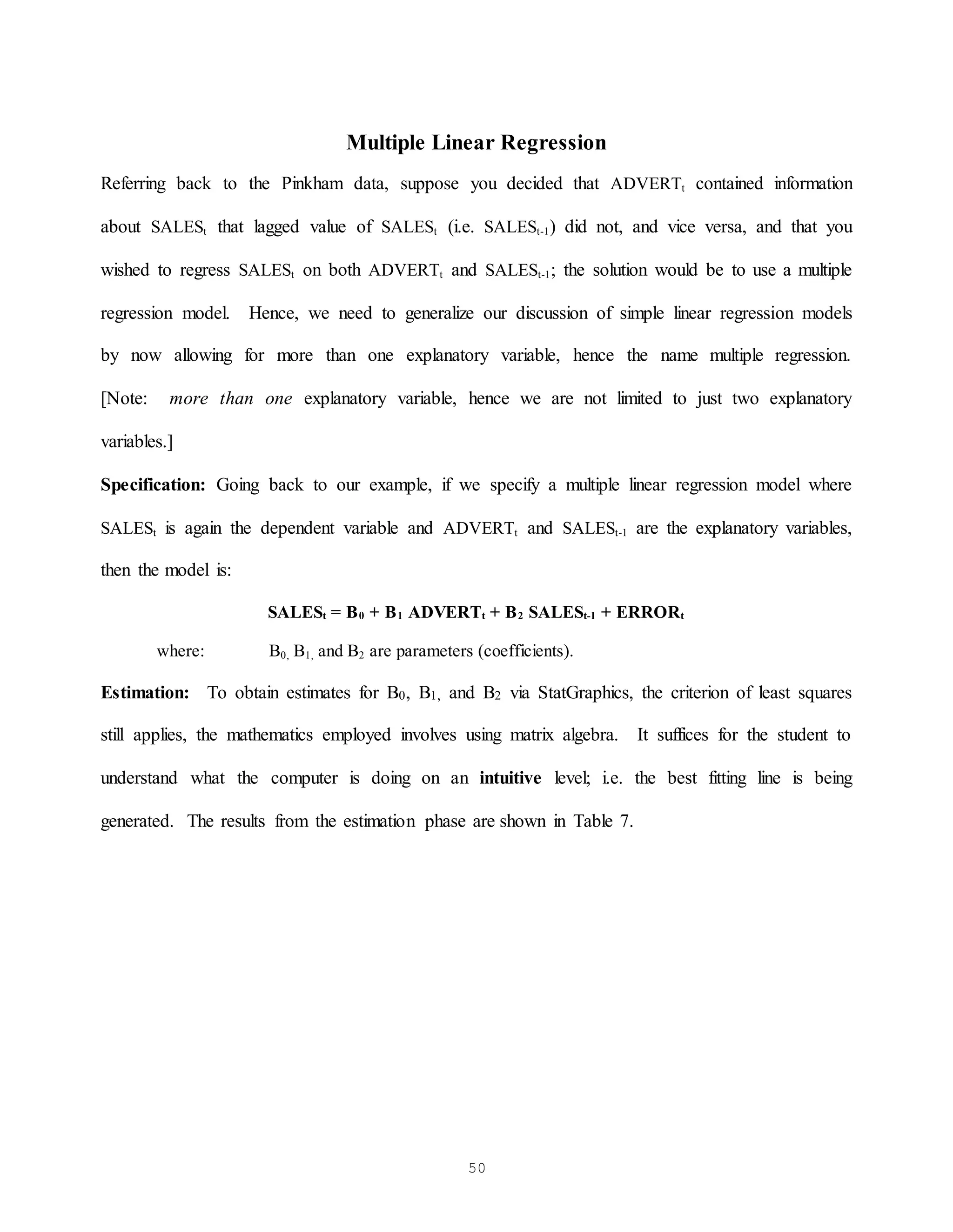 50
Multiple Linear Regression
Referring back to the Pinkham data, suppose you decided that ADVERTt contained information
about SALESt that lagged value of SALESt (i.e. SALESt-1) did not, and vice versa, and that you
wished to regress SALESt on both ADVERTt and SALESt-1; the solution would be to use a multiple
regression model. Hence, we need to generalize our discussion of simple linear regression models
by now allowing for more than one explanatory variable, hence the name multiple regression.
[Note: more than one explanatory variable, hence we are not limited to just two explanatory
variables.]
Specification: Going back to our example, if we specify a multiple linear regression model where
SALESt is again the dependent variable and ADVERTt and SALESt-1 are the explanatory variables,
then the model is:
SALESt = B0 + B1 ADVERTt + B2 SALESt-1 + ERRORt
where: B0, B1, and B2 are parameters (coefficients).
Estimation: To obtain estimates for B0, B1, and B2 via StatGraphics, the criterion of least squares
still applies, the mathematics employed involves using matrix algebra. It suffices for the student to
understand what the computer is doing on an intuitive level; i.e. the best fitting line is being
generated. The results from the estimation phase are shown in Table 7.
 