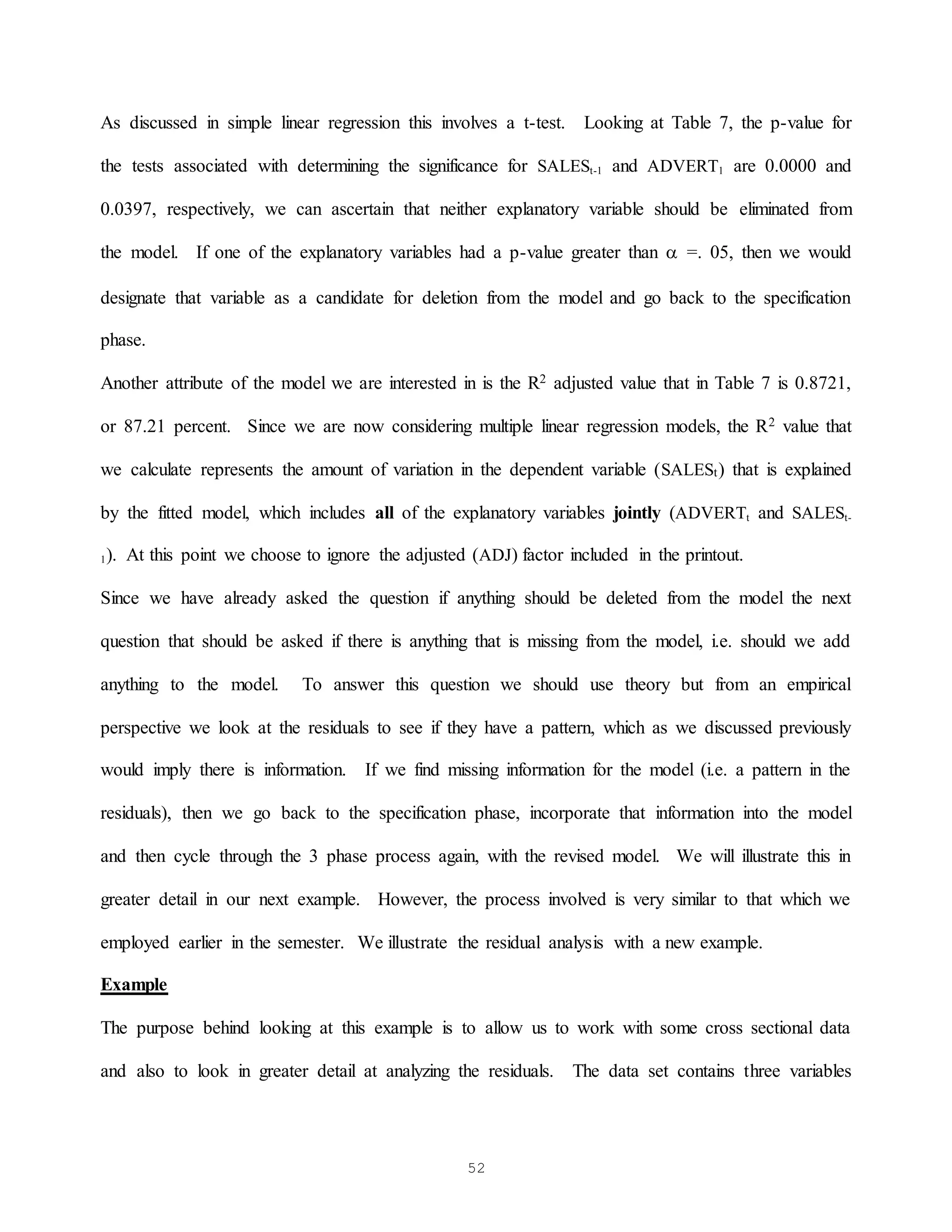 52
As discussed in simple linear regression this involves a t-test. Looking at Table 7, the p-value for
the tests associated with determining the significance for SALESt-1 and ADVERT1 are 0.0000 and
0.0397, respectively, we can ascertain that neither explanatory variable should be eliminated from
the model. If one of the explanatory variables had a p-value greater than  =. 05, then we would
designate that variable as a candidate for deletion from the model and go back to the specification
phase.
Another attribute of the model we are interested in is the R2 adjusted value that in Table 7 is 0.8721,
or 87.21 percent. Since we are now considering multiple linear regression models, the R2 value that
we calculate represents the amount of variation in the dependent variable (SALESt) that is explained
by the fitted model, which includes all of the explanatory variables jointly (ADVERTt and SALESt-
1). At this point we choose to ignore the adjusted (ADJ) factor included in the printout.
Since we have already asked the question if anything should be deleted from the model the next
question that should be asked if there is anything that is missing from the model, i.e. should we add
anything to the model. To answer this question we should use theory but from an empirical
perspective we look at the residuals to see if they have a pattern, which as we discussed previously
would imply there is information. If we find missing information for the model (i.e. a pattern in the
residuals), then we go back to the specification phase, incorporate that information into the model
and then cycle through the 3 phase process again, with the revised model. We will illustrate this in
greater detail in our next example. However, the process involved is very similar to that which we
employed earlier in the semester. We illustrate the residual analysis with a new example.
Example
The purpose behind looking at this example is to allow us to work with some cross sectional data
and also to look in greater detail at analyzing the residuals. The data set contains three variables
 