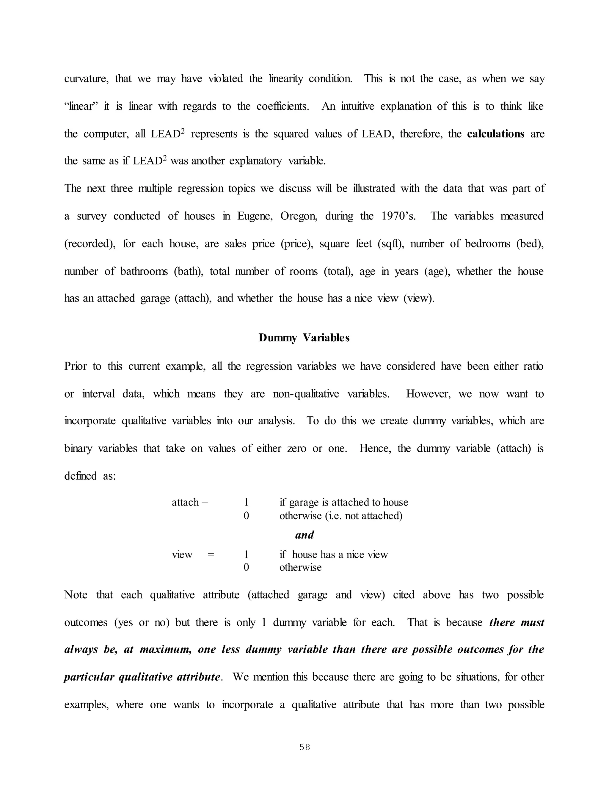 58
curvature, that we may have violated the linearity condition. This is not the case, as when we say
“linear” it is linear with regards to the coefficients. An intuitive explanation of this is to think like
the computer, all LEAD2 represents is the squared values of LEAD, therefore, the calculations are
the same as if LEAD2 was another explanatory variable.
The next three multiple regression topics we discuss will be illustrated with the data that was part of
a survey conducted of houses in Eugene, Oregon, during the 1970’s. The variables measured
(recorded), for each house, are sales price (price), square feet (sqft), number of bedrooms (bed),
number of bathrooms (bath), total number of rooms (total), age in years (age), whether the house
has an attached garage (attach), and whether the house has a nice view (view).
Dummy Variables
Prior to this current example, all the regression variables we have considered have been either ratio
or interval data, which means they are non-qualitative variables. However, we now want to
incorporate qualitative variables into our analysis. To do this we create dummy variables, which are
binary variables that take on values of either zero or one. Hence, the dummy variable (attach) is
defined as:
attach = 1 if garage is attached to house
0 otherwise (i.e. not attached)
and
view = 1 if house has a nice view
0 otherwise
Note that each qualitative attribute (attached garage and view) cited above has two possible
outcomes (yes or no) but there is only 1 dummy variable for each. That is because there must
always be, at maximum, one less dummy variable than there are possible outcomes for the
particular qualitative attribute. We mention this because there are going to be situations, for other
examples, where one wants to incorporate a qualitative attribute that has more than two possible
 