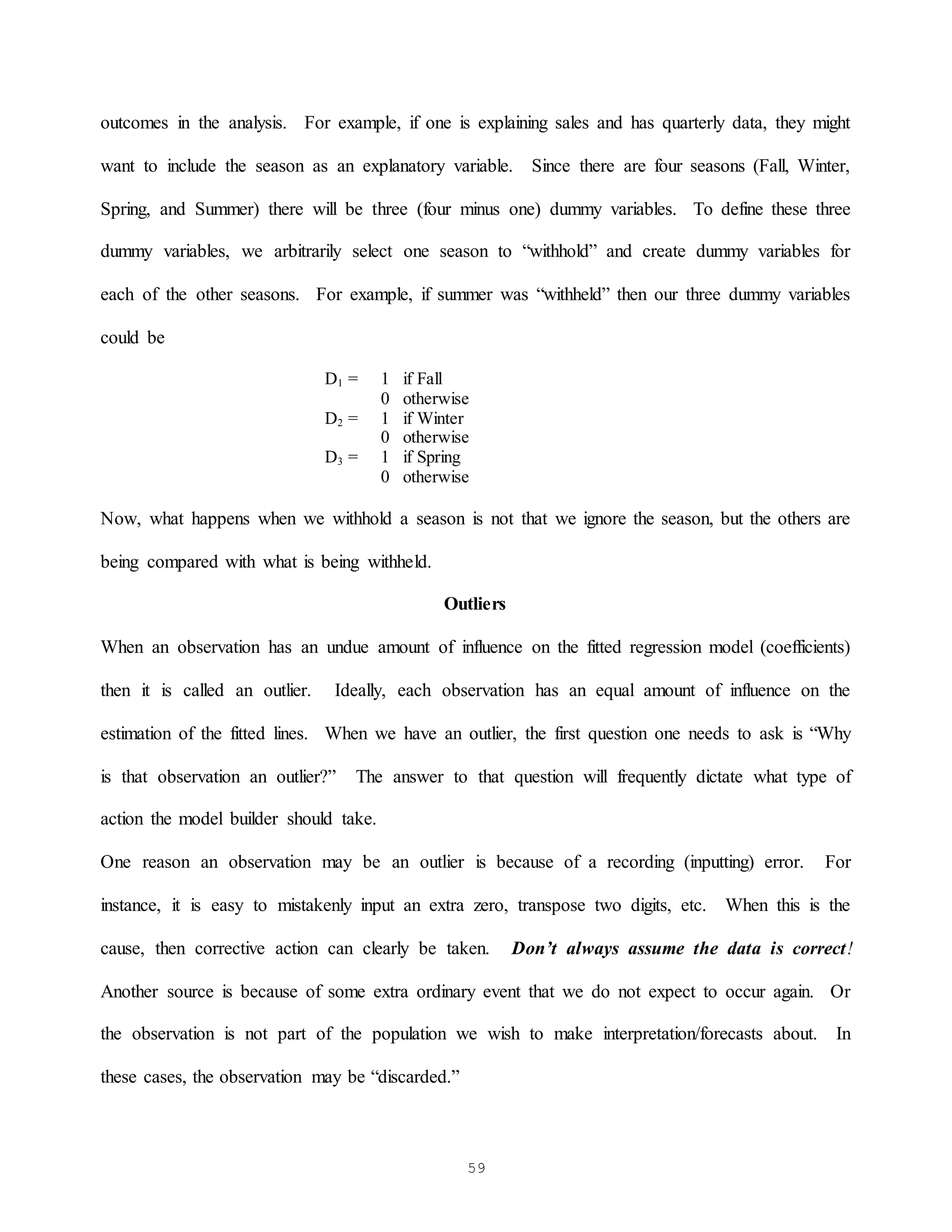 59
outcomes in the analysis. For example, if one is explaining sales and has quarterly data, they might
want to include the season as an explanatory variable. Since there are four seasons (Fall, Winter,
Spring, and Summer) there will be three (four minus one) dummy variables. To define these three
dummy variables, we arbitrarily select one season to “withhold” and create dummy variables for
each of the other seasons. For example, if summer was “withheld” then our three dummy variables
could be
D1 = 1 if Fall
0 otherwise
D2 = 1 if Winter
0 otherwise
D3 = 1 if Spring
0 otherwise
Now, what happens when we withhold a season is not that we ignore the season, but the others are
being compared with what is being withheld.
Outliers
When an observation has an undue amount of influence on the fitted regression model (coefficients)
then it is called an outlier. Ideally, each observation has an equal amount of influence on the
estimation of the fitted lines. When we have an outlier, the first question one needs to ask is “Why
is that observation an outlier?” The answer to that question will frequently dictate what type of
action the model builder should take.
One reason an observation may be an outlier is because of a recording (inputting) error. For
instance, it is easy to mistakenly input an extra zero, transpose two digits, etc. When this is the
cause, then corrective action can clearly be taken. Don’t always assume the data is correct!
Another source is because of some extra ordinary event that we do not expect to occur again. Or
the observation is not part of the population we wish to make interpretation/forecasts about. In
these cases, the observation may be “discarded.”
 