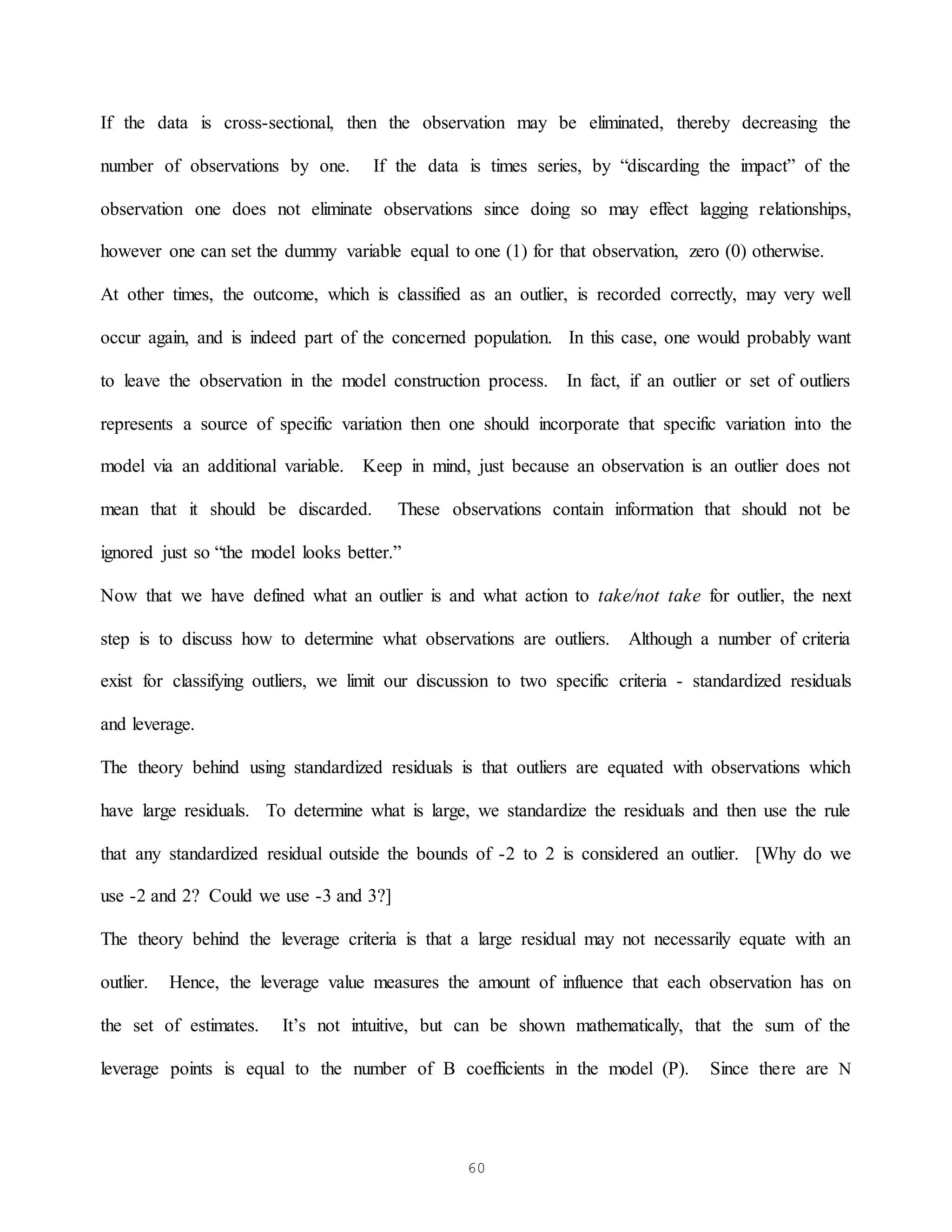 60
If the data is cross-sectional, then the observation may be eliminated, thereby decreasing the
number of observations by one. If the data is times series, by “discarding the impact” of the
observation one does not eliminate observations since doing so may effect lagging relationships,
however one can set the dummy variable equal to one (1) for that observation, zero (0) otherwise.
At other times, the outcome, which is classified as an outlier, is recorded correctly, may very well
occur again, and is indeed part of the concerned population. In this case, one would probably want
to leave the observation in the model construction process. In fact, if an outlier or set of outliers
represents a source of specific variation then one should incorporate that specific variation into the
model via an additional variable. Keep in mind, just because an observation is an outlier does not
mean that it should be discarded. These observations contain information that should not be
ignored just so “the model looks better.”
Now that we have defined what an outlier is and what action to take/not take for outlier, the next
step is to discuss how to determine what observations are outliers. Although a number of criteria
exist for classifying outliers, we limit our discussion to two specific criteria - standardized residuals
and leverage.
The theory behind using standardized residuals is that outliers are equated with observations which
have large residuals. To determine what is large, we standardize the residuals and then use the rule
that any standardized residual outside the bounds of -2 to 2 is considered an outlier. [Why do we
use -2 and 2? Could we use -3 and 3?]
The theory behind the leverage criteria is that a large residual may not necessarily equate with an
outlier. Hence, the leverage value measures the amount of influence that each observation has on
the set of estimates. It’s not intuitive, but can be shown mathematically, that the sum of the
leverage points is equal to the number of B coefficients in the model (P). Since there are N
 