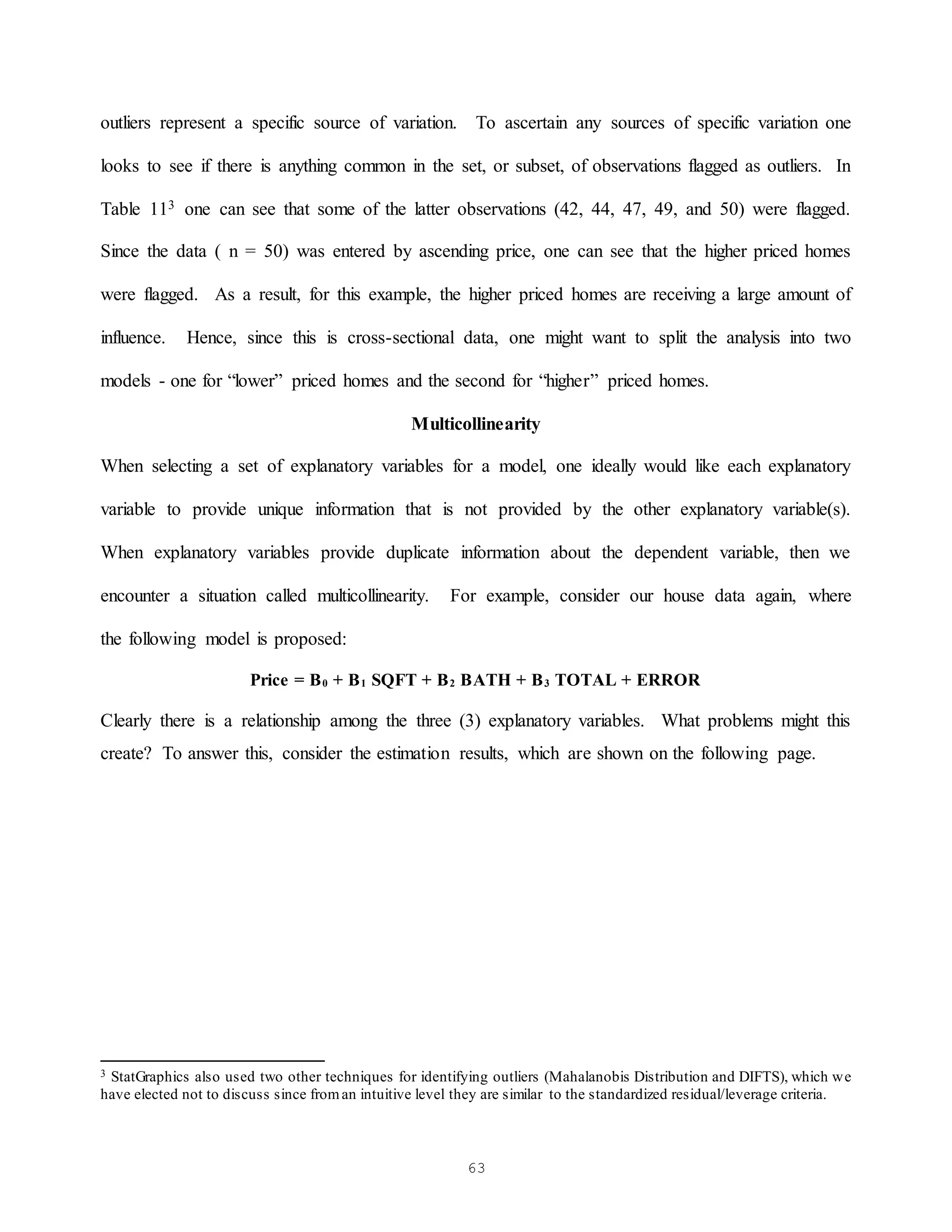 63
outliers represent a specific source of variation. To ascertain any sources of specific variation one
looks to see if there is anything common in the set, or subset, of observations flagged as outliers. In
Table 113 one can see that some of the latter observations (42, 44, 47, 49, and 50) were flagged.
Since the data ( n = 50) was entered by ascending price, one can see that the higher priced homes
were flagged. As a result, for this example, the higher priced homes are receiving a large amount of
influence. Hence, since this is cross-sectional data, one might want to split the analysis into two
models - one for “lower” priced homes and the second for “higher” priced homes.
Multicollinearity
When selecting a set of explanatory variables for a model, one ideally would like each explanatory
variable to provide unique information that is not provided by the other explanatory variable(s).
When explanatory variables provide duplicate information about the dependent variable, then we
encounter a situation called multicollinearity. For example, consider our house data again, where
the following model is proposed:
Price = B0 + B1 SQFT + B2 BATH + B3 TOTAL + ERROR
Clearly there is a relationship among the three (3) explanatory variables. What problems might this
create? To answer this, consider the estimation results, which are shown on the following page.
3 StatGraphics also used two other techniques for identifying outliers (Mahalanobis Distribution and DIFTS), which we
have elected not to discuss since froman intuitive level they are similar to the standardized residual/leverage criteria.
 