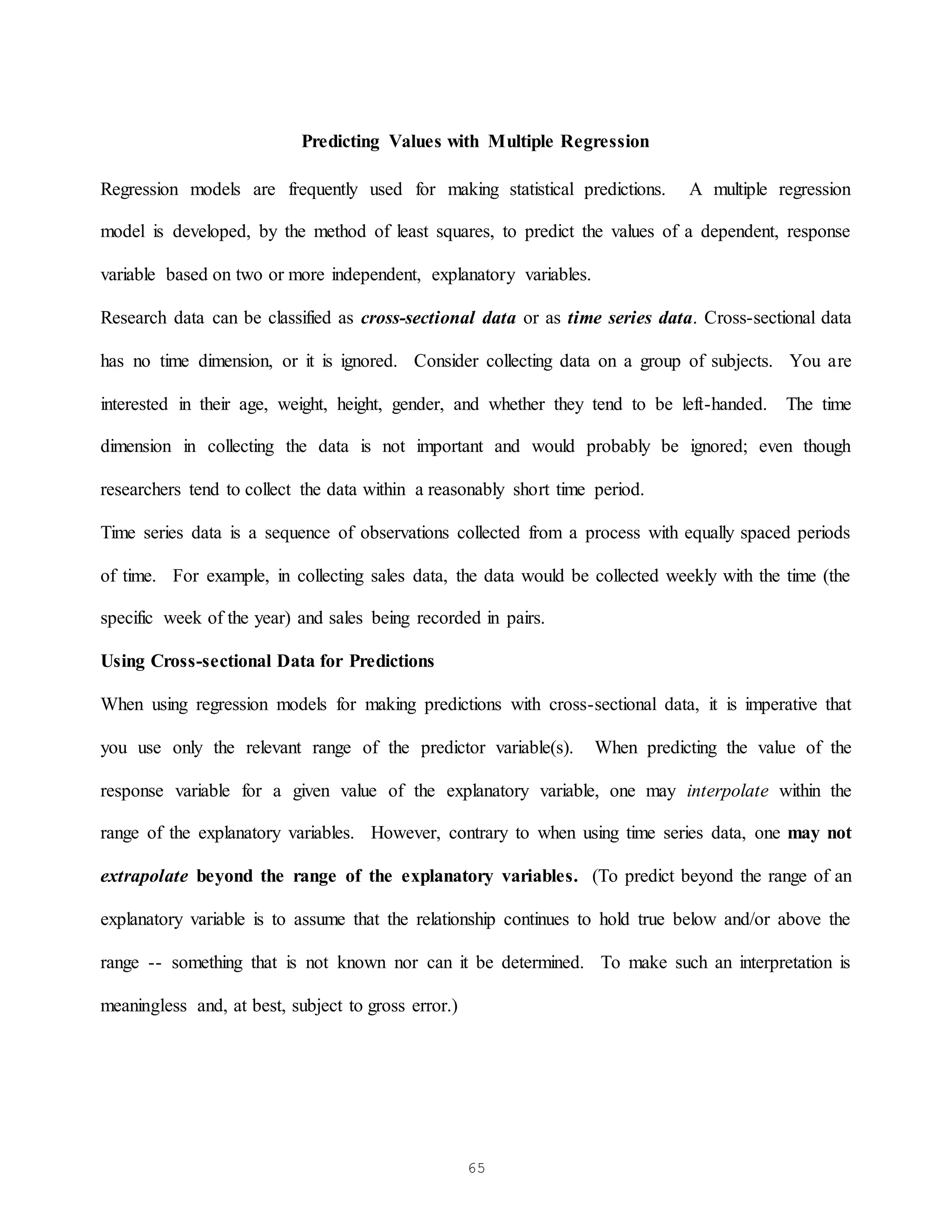 65
Predicting Values with Multiple Regression
Regression models are frequently used for making statistical predictions. A multiple regression
model is developed, by the method of least squares, to predict the values of a dependent, response
variable based on two or more independent, explanatory variables.
Research data can be classified as cross-sectional data or as time series data. Cross-sectional data
has no time dimension, or it is ignored. Consider collecting data on a group of subjects. You are
interested in their age, weight, height, gender, and whether they tend to be left-handed. The time
dimension in collecting the data is not important and would probably be ignored; even though
researchers tend to collect the data within a reasonably short time period.
Time series data is a sequence of observations collected from a process with equally spaced periods
of time. For example, in collecting sales data, the data would be collected weekly with the time (the
specific week of the year) and sales being recorded in pairs.
Using Cross-sectional Data for Predictions
When using regression models for making predictions with cross-sectional data, it is imperative that
you use only the relevant range of the predictor variable(s). When predicting the value of the
response variable for a given value of the explanatory variable, one may interpolate within the
range of the explanatory variables. However, contrary to when using time series data, one may not
extrapolate beyond the range of the explanatory variables. (To predict beyond the range of an
explanatory variable is to assume that the relationship continues to hold true below and/or above the
range -- something that is not known nor can it be determined. To make such an interpretation is
meaningless and, at best, subject to gross error.)
 