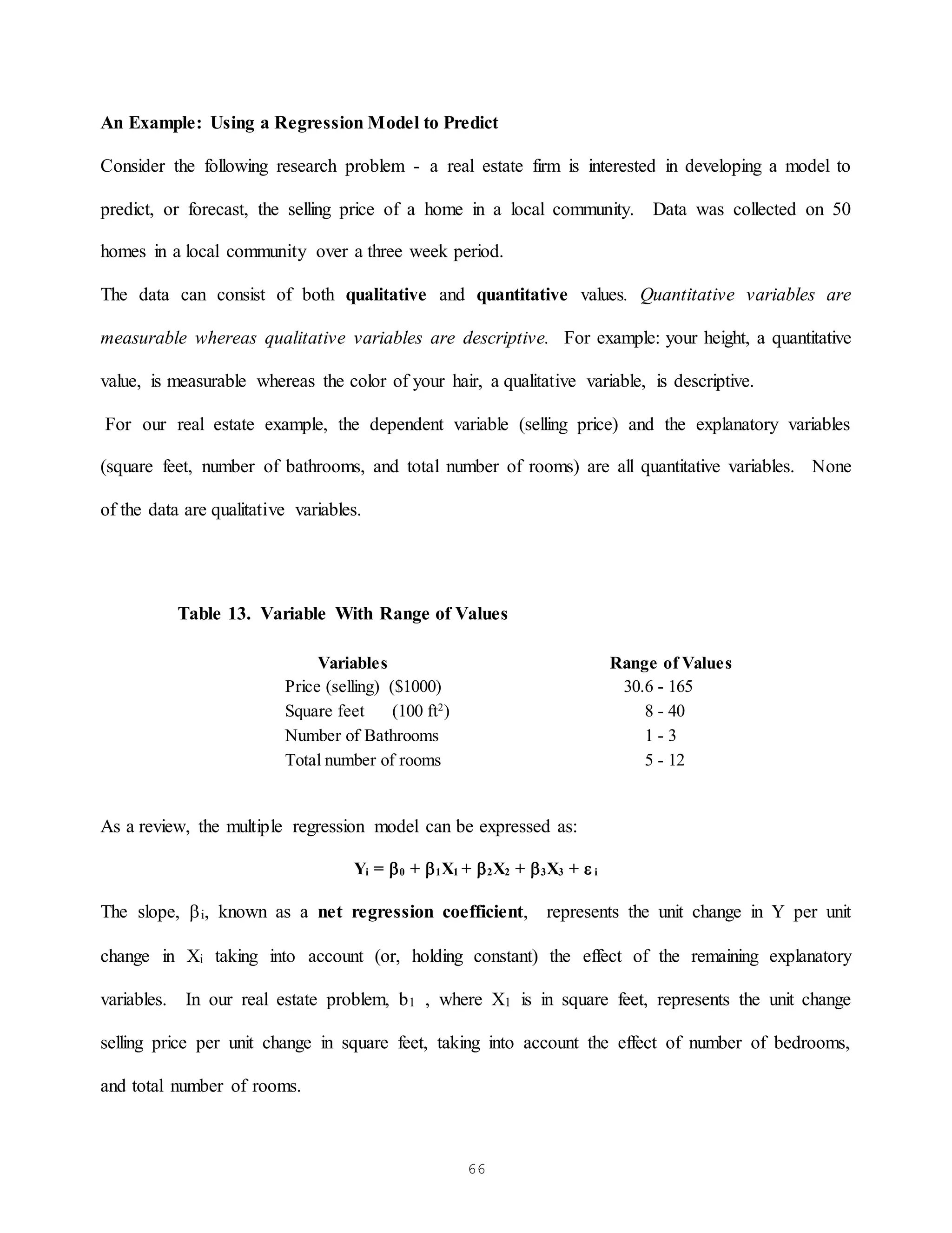 66
An Example: Using a Regression Model to Predict
Consider the following research problem - a real estate firm is interested in developing a model to
predict, or forecast, the selling price of a home in a local community. Data was collected on 50
homes in a local community over a three week period.
The data can consist of both qualitative and quantitative values. Quantitative variables are
measurable whereas qualitative variables are descriptive. For example: your height, a quantitative
value, is measurable whereas the color of your hair, a qualitative variable, is descriptive.
For our real estate example, the dependent variable (selling price) and the explanatory variables
(square feet, number of bathrooms, and total number of rooms) are all quantitative variables. None
of the data are qualitative variables.
Table 13. Variable With Range of Values
Variables Range of Values
Price (selling) ($1000) 30.6 - 165
Square feet (100 ft2
) 8 - 40
Number of Bathrooms 1 - 3
Total number of rooms 5 - 12
As a review, the multiple regression model can be expressed as:
Yi = 0 + 1X1 + 2X2 + 3X3 +  i
The slope, i, known as a net regression coefficient, represents the unit change in Y per unit
change in Xi taking into account (or, holding constant) the effect of the remaining explanatory
variables. In our real estate problem, b1 , where X1 is in square feet, represents the unit change
selling price per unit change in square feet, taking into account the effect of number of bedrooms,
and total number of rooms.
 