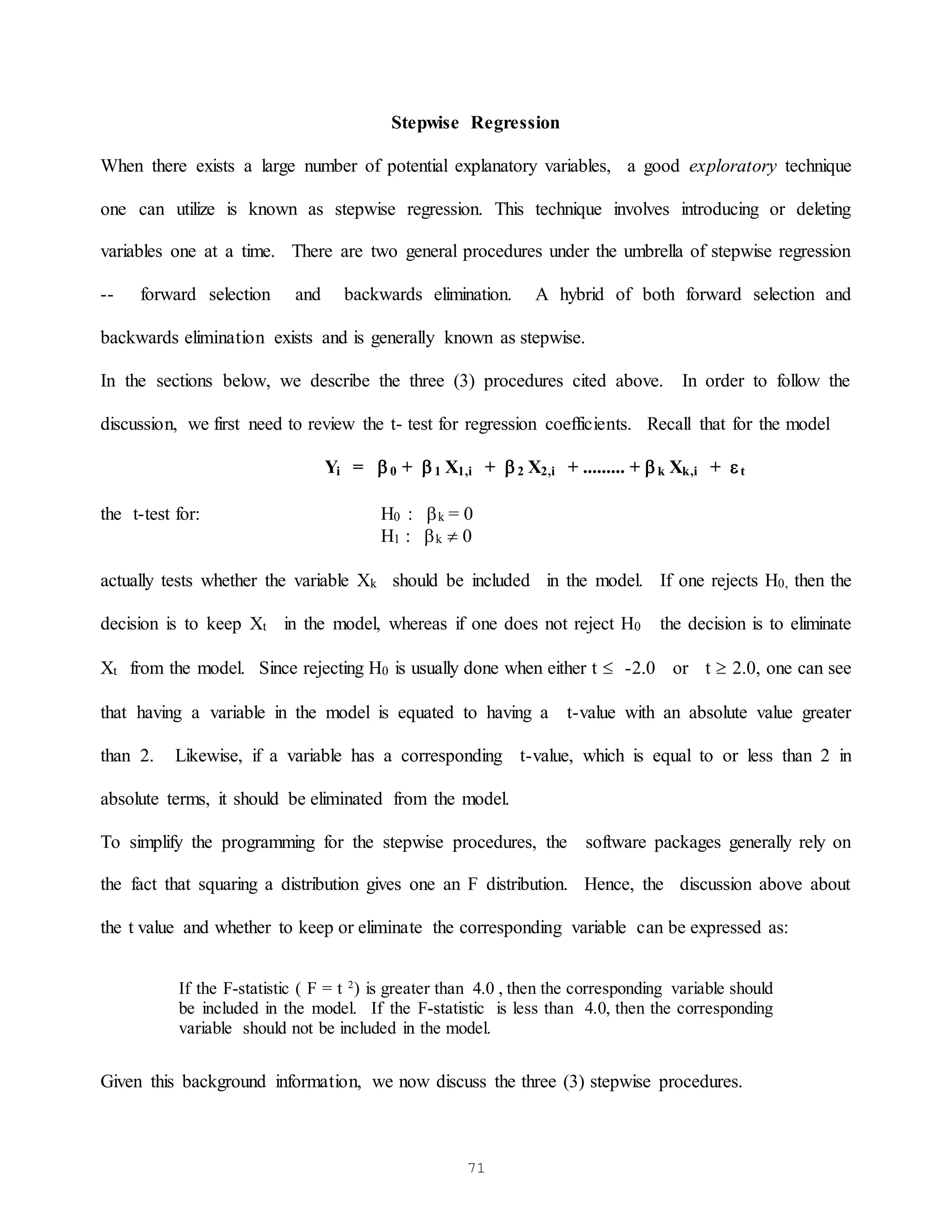 71
Stepwise Regression
When there exists a large number of potential explanatory variables, a good exploratory technique
one can utilize is known as stepwise regression. This technique involves introducing or deleting
variables one at a time. There are two general procedures under the umbrella of stepwise regression
-- forward selection and backwards elimination. A hybrid of both forward selection and
backwards elimination exists and is generally known as stepwise.
In the sections below, we describe the three (3) procedures cited above. In order to follow the
discussion, we first need to review the t- test for regression coefficients. Recall that for the model
Yi = 0 + 1 X1,i + 2 X2,i + ......... + k Xk,i + t
the t-test for: H0 : k = 0
H1 : k  0
actually tests whether the variable Xk should be included in the model. If one rejects H0, then the
decision is to keep Xt in the model, whereas if one does not reject H0 the decision is to eliminate
Xt from the model. Since rejecting H0 is usually done when either t  -2.0 or t  2.0, one can see
that having a variable in the model is equated to having a t-value with an absolute value greater
than 2. Likewise, if a variable has a corresponding t-value, which is equal to or less than 2 in
absolute terms, it should be eliminated from the model.
To simplify the programming for the stepwise procedures, the software packages generally rely on
the fact that squaring a distribution gives one an F distribution. Hence, the discussion above about
the t value and whether to keep or eliminate the corresponding variable can be expressed as:
If the F-statistic ( F = t 2
) is greater than 4.0 , then the corresponding variable should
be included in the model. If the F-statistic is less than 4.0, then the corresponding
variable should not be included in the model.
Given this background information, we now discuss the three (3) stepwise procedures.
 